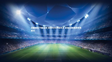 问鼎娱乐下载官网-双骄时代终极对决 欧冠之巅再燃传奇战火