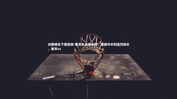 问鼎娱乐下载官网-里昂队主场失利，遭遇对手的猛烈反扑，里昂vs